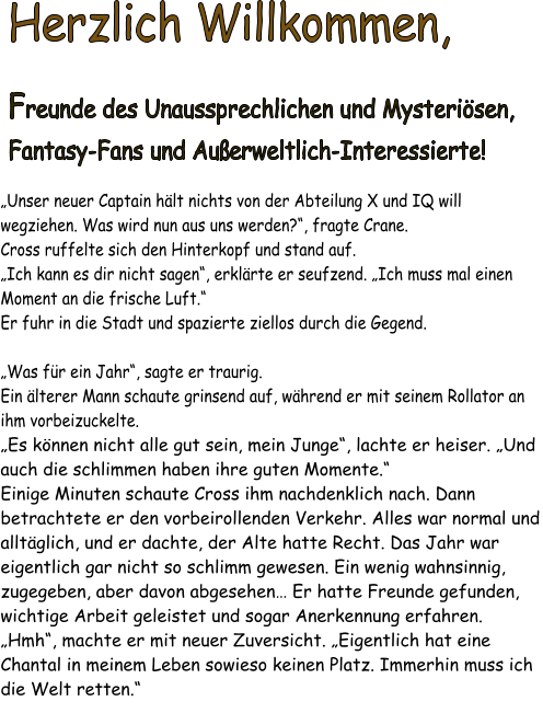 Herzlich Willkommen, Freunde des Unaussprechlichen und Mysterisen,Fantasy-Fans und Auerweltlich-Interessierte!    Unser neuer Captain hlt nichts von der Abteilung X und IQ will wegziehen. Was wird nun aus uns werden?, fragte Crane. Cross ruffelte sich den Hinterkopf und stand auf.  Ich kann es dir nicht sagen, erklrte er seufzend. Ich muss mal einen Moment an die frische Luft. Er fuhr in die Stadt und spazierte ziellos durch die Gegend.   Was fr ein Jahr, sagte er traurig. Ein lterer Mann schaute grinsend auf, whrend er mit seinem Rollator an ihm vorbeizuckelte. Es knnen nicht alle gut sein, mein Junge, lachte er heiser. Und auch die schlimmen haben ihre guten Momente. Einige Minuten schaute Cross ihm nachdenklich nach. Dann betrachtete er den vorbeirollenden Verkehr. Alles war normal und alltglich, und er dachte, der Alte hatte Recht. Das Jahr war eigentlich gar nicht so schlimm gewesen. Ein wenig wahnsinnig, zugegeben, aber davon abgesehen Er hatte Freunde gefunden, wichtige Arbeit geleistet und sogar Anerkennung erfahren.  Hmh, machte er mit neuer Zuversicht. Eigentlich hat eine Chantal in meinem Leben sowieso keinen Platz. Immerhin muss ich die Welt retten.